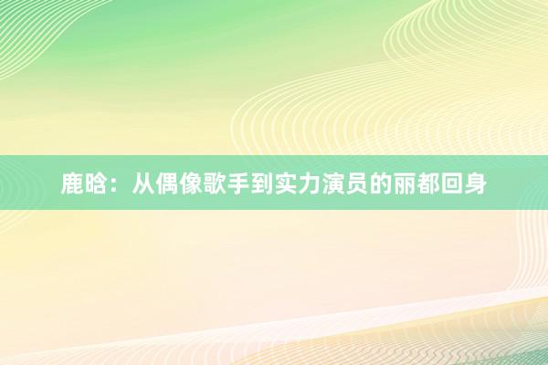 鹿晗：从偶像歌手到实力演员的丽都回身