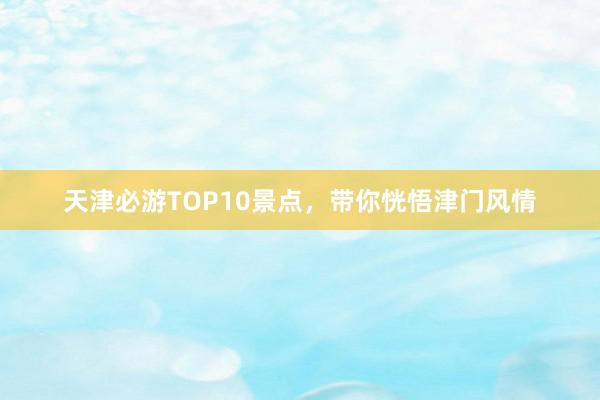 天津必游TOP10景点，带你恍悟津门风情